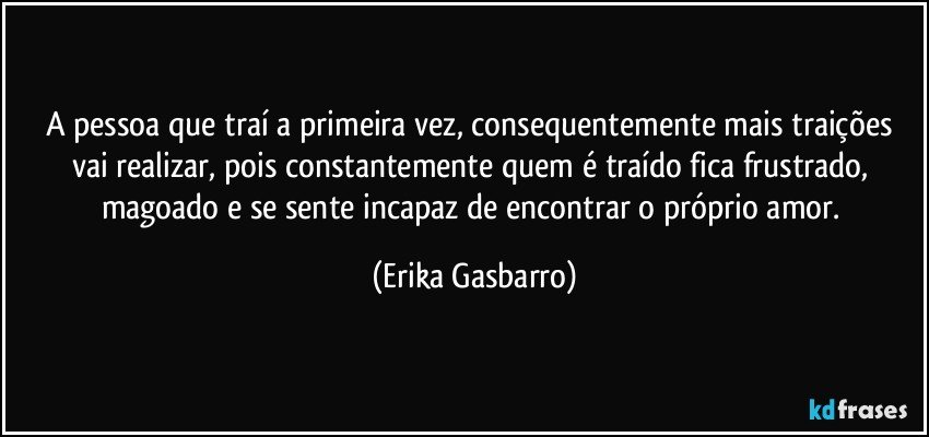 A pessoa que traí a primeira vez, consequentemente mais traições vai realizar, pois constantemente quem é traído fica frustrado, magoado e se sente incapaz de encontrar o próprio amor. (Erika Gasbarro)