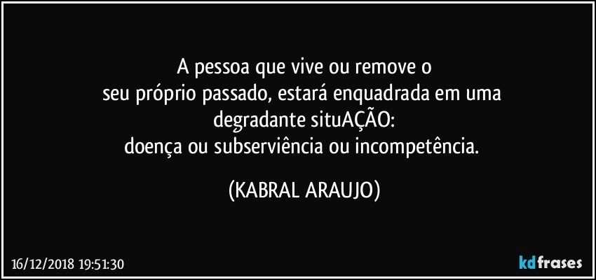 A pessoa que vive ou remove o
seu próprio passado, estará enquadrada em uma 
degradante situAÇÃO:
doença ou subserviência ou incompetência. (KABRAL ARAUJO)