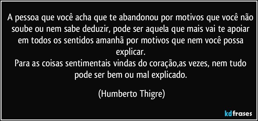 A pessoa que você acha que te abandonou por motivos que você não soube ou nem sabe deduzir, pode ser aquela que mais vai te apoiar em todos os sentidos amanhã por motivos que nem você possa explicar. 
Para as coisas sentimentais vindas do coração,as vezes, nem tudo pode ser bem ou mal explicado. (Humberto Thigre)