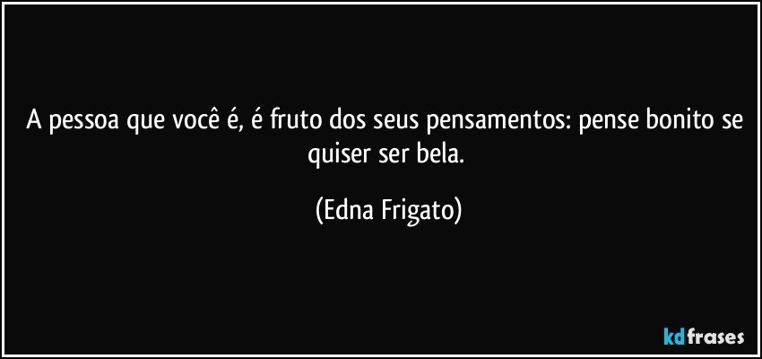 A pessoa que você é, é fruto dos seus pensamentos: pense bonito se quiser ser bela. (Edna Frigato)