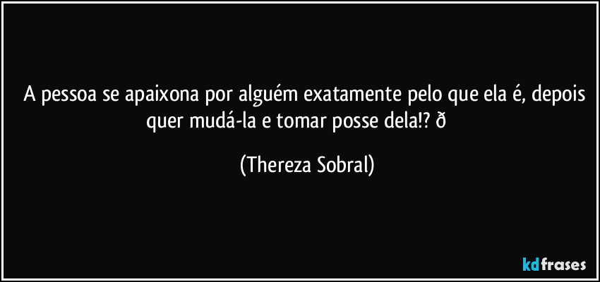 A pessoa se apaixona por alguém exatamente pelo que ela é, depois quer mudá-la e tomar posse dela!?  (Thereza Sobral)