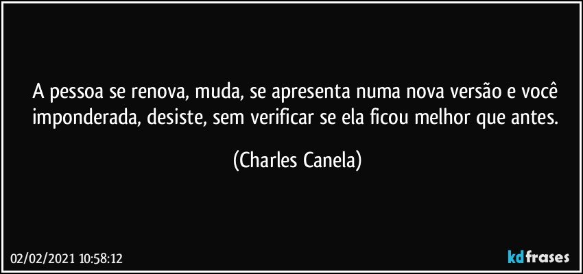 A pessoa se renova, muda, se apresenta numa nova versão e você imponderada, desiste, sem verificar se ela ficou melhor que antes. (Charles Canela)