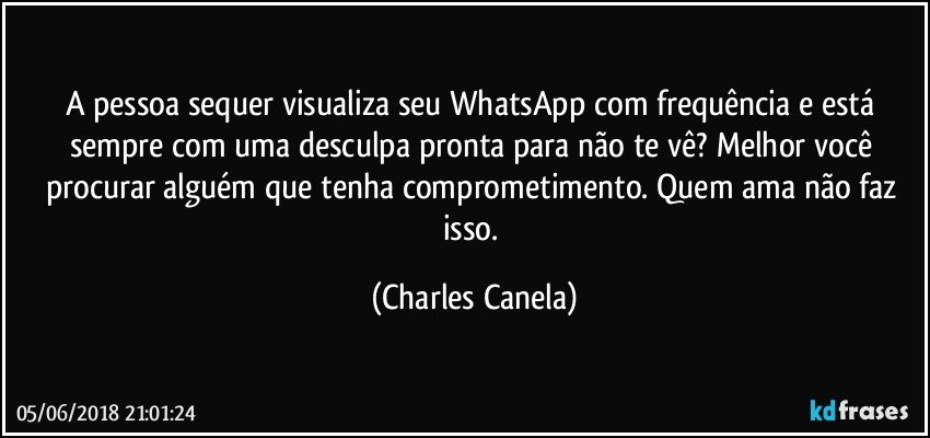 A pessoa sequer visualiza seu WhatsApp com frequência e está sempre com uma desculpa pronta para não te vê? Melhor você procurar alguém que tenha comprometimento. Quem ama não faz isso. (Charles Canela)