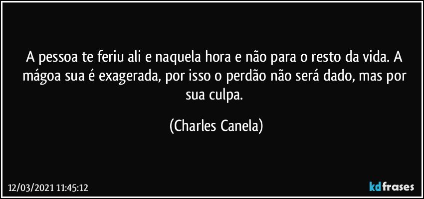 A pessoa te feriu ali e naquela hora e não para o resto da vida. A mágoa sua é exagerada, por isso o perdão não será dado, mas por sua culpa. (Charles Canela)