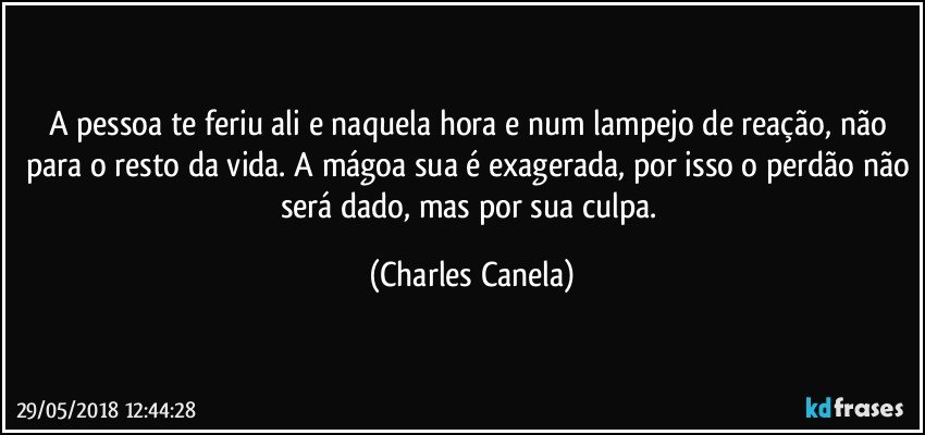 A pessoa te feriu ali e naquela hora e num lampejo de reação, não para o resto da vida. A mágoa sua é exagerada, por isso o perdão não será dado, mas por sua culpa. (Charles Canela)