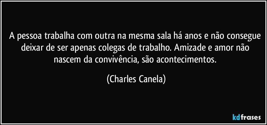 A pessoa trabalha com outra na mesma sala há anos e não consegue deixar de ser apenas colegas de trabalho. Amizade e amor não nascem da convivência, são acontecimentos. (Charles Canela)