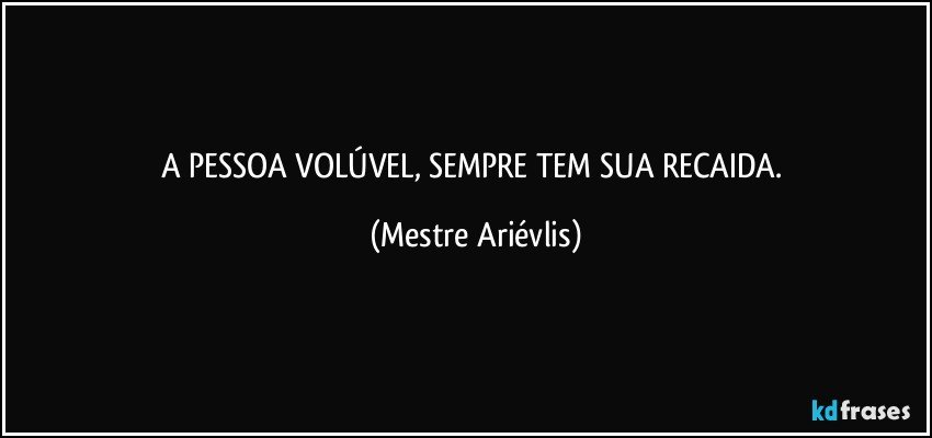 A PESSOA VOLÚVEL, SEMPRE TEM SUA RECAIDA. (Mestre Ariévlis)