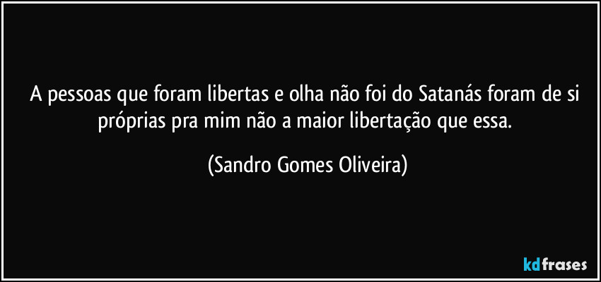 A pessoas que foram libertas e olha não foi do Satanás foram de si próprias pra mim não a maior libertação que essa. (Sandro Gomes Oliveira)