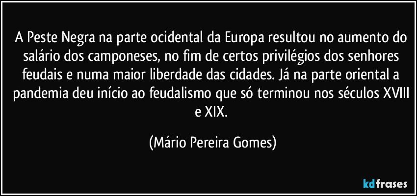 A Peste Negra na parte ocidental da Europa resultou no aumento do salário dos camponeses, no fim de certos privilégios dos senhores feudais e numa maior liberdade das cidades. Já na parte oriental a pandemia deu início ao feudalismo que só terminou nos séculos XVIII e XIX. (Mário Pereira Gomes)