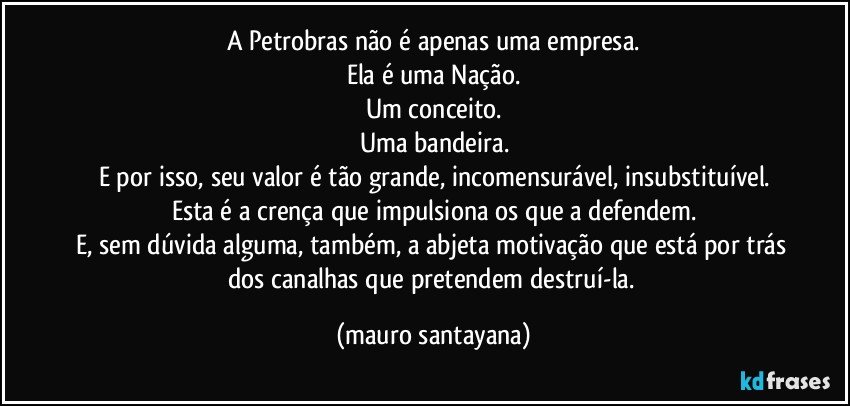A Petrobras não é apenas uma empresa.
Ela é uma Nação.
Um conceito.
Uma bandeira.
E por isso, seu valor é tão grande, incomensurável, insubstituível.
Esta é a crença que impulsiona os que a defendem.
E, sem dúvida alguma, também, a abjeta motivação que está por trás dos canalhas que pretendem destruí-la. (mauro santayana)
