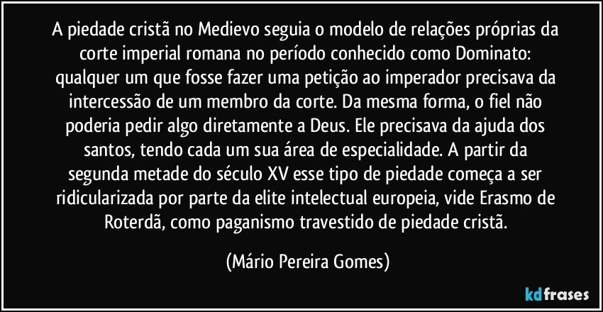 A piedade cristã no Medievo seguia o modelo de relações próprias da corte imperial romana no período conhecido como Dominato: qualquer um que fosse fazer uma petição ao imperador precisava da intercessão de um membro da corte. Da mesma forma, o fiel não poderia pedir algo diretamente a Deus. Ele precisava da ajuda dos santos, tendo cada um sua área de especialidade. A partir da segunda metade do século XV esse tipo de piedade começa a ser ridicularizada por parte da elite intelectual europeia, vide Erasmo de Roterdã, como paganismo travestido de piedade cristã. (Mário Pereira Gomes)