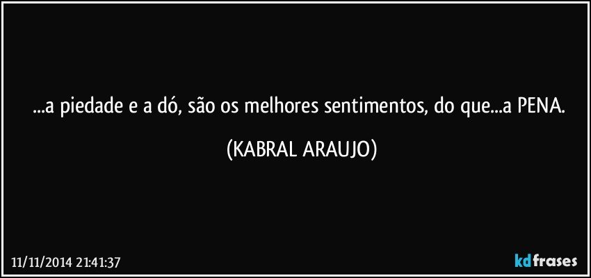 ...a piedade e a dó, são os melhores sentimentos, do que...a PENA. (KABRAL ARAUJO)