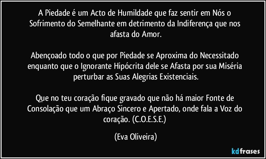 A Piedade é um Acto de Humildade que faz sentir em Nós o Sofrimento do Semelhante em detrimento da Indiferença que nos afasta do Amor.

Abençoado todo o que por Piedade se Aproxima do Necessitado enquanto que o Ignorante Hipócrita dele se Afasta por sua Miséria perturbar as Suas Alegrias Existenciais.

Que no teu coração fique gravado que não há maior Fonte de Consolação que um Abraço Sincero e Apertado, onde fala a Voz do coração. (C.O.E.S.E.) (Eva Oliveira)