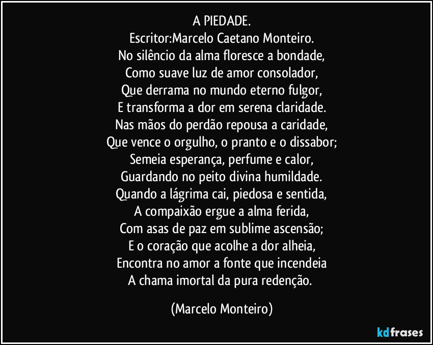 A PIEDADE.
Escritor:Marcelo Caetano Monteiro.
No silêncio da alma floresce a bondade,
Como suave luz de amor consolador,
Que derrama no mundo eterno fulgor,
E transforma a dor em serena claridade.
Nas mãos do perdão repousa a caridade,
Que vence o orgulho, o pranto e o dissabor;
Semeia esperança, perfume e calor,
Guardando no peito divina humildade.
Quando a lágrima cai, piedosa e sentida,
A compaixão ergue a alma ferida,
Com asas de paz em sublime ascensão;
E o coração que acolhe a dor alheia,
Encontra no amor a fonte que incendeia
A chama imortal da pura redenção. (Marcelo Monteiro)