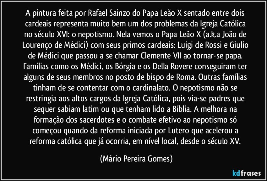 A pintura feita por Rafael Sainzo do Papa Leão X sentado entre dois cardeais representa muito bem um dos problemas da Igreja Católica no século XVI: o nepotismo. Nela vemos o Papa Leão X (a.k.a João de Lourenço de Médici) com seus primos cardeais: Luigi de Rossi e Giulio de Médici que passou a se chamar Clemente VII ao tornar-se papa. Famílias como os Médici, os Bórgia e os Della Rovere conseguiram ter alguns de seus membros no posto de bispo de Roma. Outras famílias tinham de se contentar com o cardinalato. O nepotismo não se restringia aos altos cargos da Igreja Católica, pois via-se padres que sequer sabiam latim ou que tenham lido a Bíblia. A melhora na formação dos sacerdotes e o combate efetivo ao nepotismo só começou quando da reforma iniciada por Lutero que acelerou a reforma católica que já ocorria, em nível local, desde o século XV. (Mário Pereira Gomes)