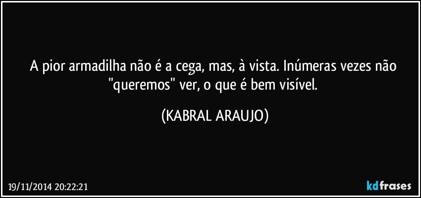 A pior armadilha não é a cega, mas, à vista. Inúmeras vezes não "queremos" ver, o que é bem visível. (KABRAL ARAUJO)