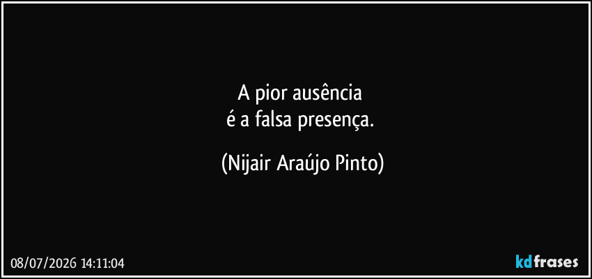 A pior ausência 
é a falsa presença. (Nijair Araújo Pinto)