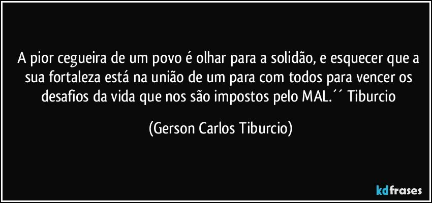 A pior cegueira de um povo é olhar para a solidão, e esquecer que a sua fortaleza está na união de um para com todos para vencer os desafios da vida que nos são impostos pelo MAL.´´ Tiburcio (Gerson Carlos Tiburcio)