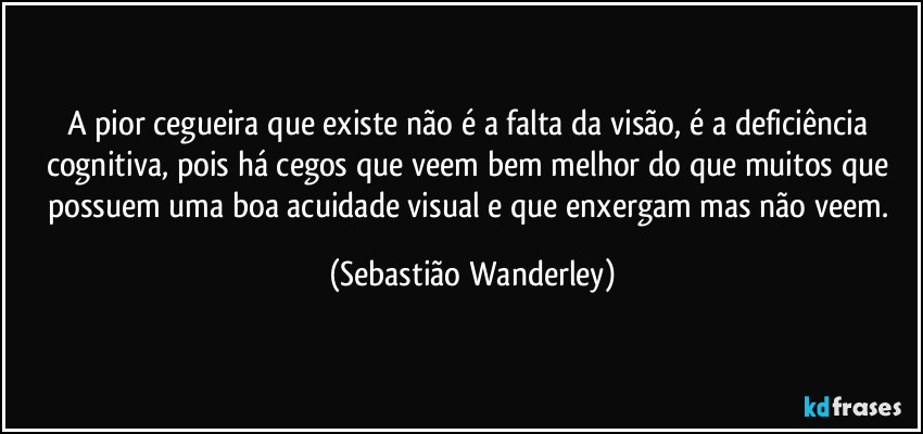 A pior cegueira que existe não é a falta da visão, é a deficiência cognitiva, pois há cegos que veem bem melhor do que muitos que possuem uma boa acuidade visual e que enxergam mas não veem. (Sebastião Wanderley)