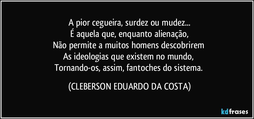 A pior cegueira, surdez ou mudez...
 É aquela que, enquanto alienação, 
Não permite a muitos homens descobrirem 
As ideologias que existem no mundo, 
Tornando-os, assim, fantoches do sistema. (CLEBERSON EDUARDO DA COSTA)