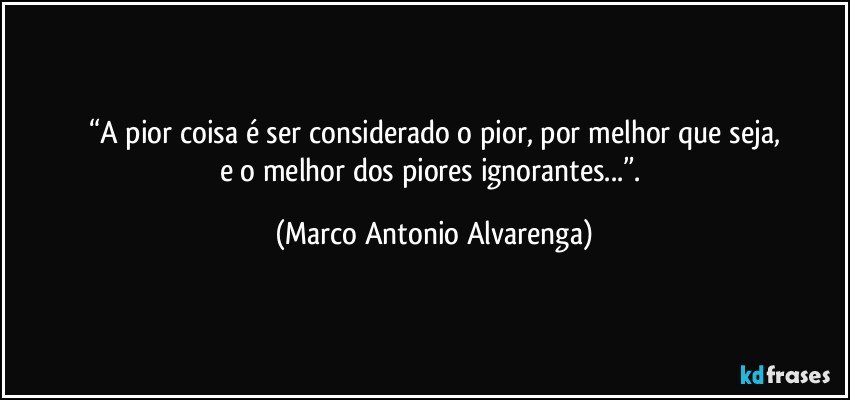 “A pior coisa é ser considerado o pior, por melhor que seja,
e o melhor dos piores ignorantes...”. (Marco Antonio Alvarenga)