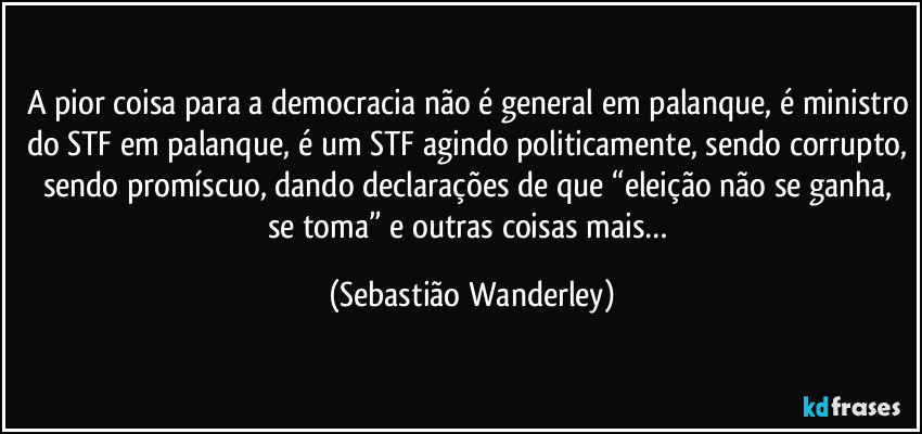 A pior coisa para a democracia não é general em palanque, é ministro do STF em palanque, é um STF agindo politicamente, sendo corrupto, sendo promíscuo, dando declarações de que “eleição não se ganha, se toma” e outras coisas mais… (Sebastião Wanderley)