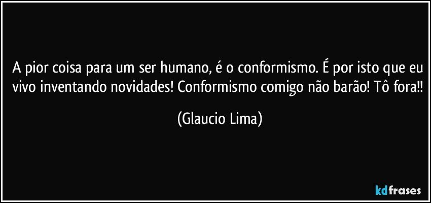 A pior coisa para um ser humano, é o conformismo. É por isto que eu vivo inventando novidades! Conformismo comigo não barão! Tô fora!! (Glaucio Lima)