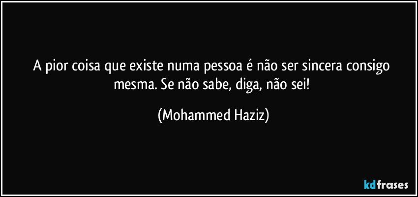 A pior coisa que existe numa pessoa é não ser sincera consigo mesma. Se não sabe, diga, não sei! (Mohammed Haziz)