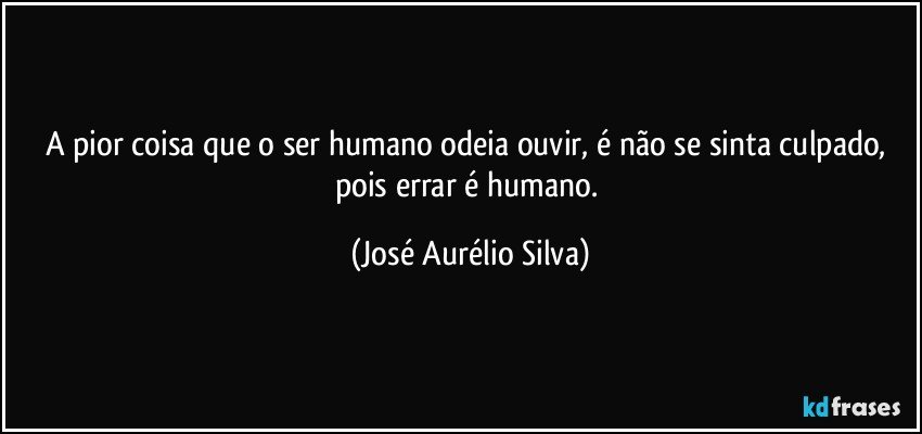 A pior coisa que o ser humano odeia ouvir, é não se sinta culpado, pois errar é humano. (José Aurélio Silva)