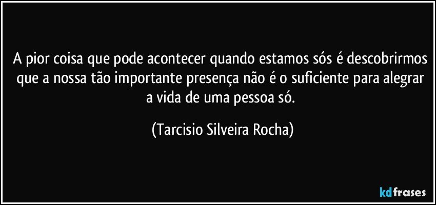 A pior coisa que pode acontecer quando estamos sós é descobrirmos que a nossa tão importante presença não é o suficiente para alegrar a vida de uma pessoa só. (Tarcisio Silveira Rocha)