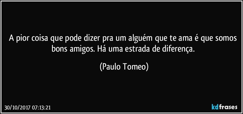 A pior coisa que pode dizer pra um alguém que te ama é que somos bons amigos. Há uma estrada de diferença. (Paulo Tomeo)