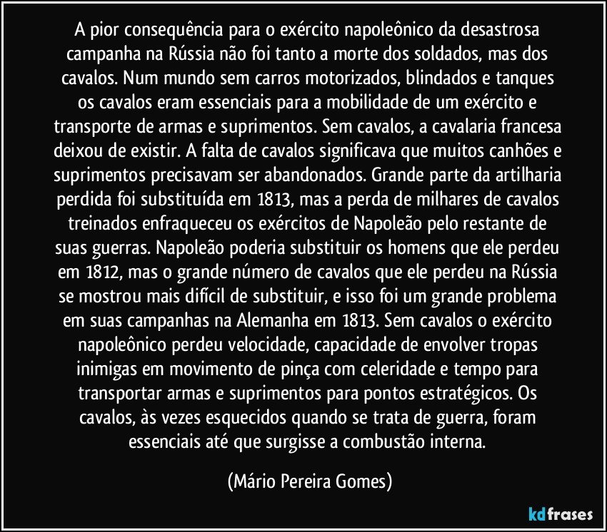 A pior consequência para o exército napoleônico da desastrosa campanha na Rússia não foi tanto a morte dos soldados, mas dos cavalos. Num mundo sem carros motorizados, blindados e tanques os cavalos eram essenciais para a mobilidade de um exército e transporte de armas e suprimentos. Sem cavalos, a cavalaria francesa deixou de existir. A falta de cavalos significava que muitos canhões e suprimentos precisavam ser abandonados. Grande parte da artilharia perdida foi substituída em 1813, mas a perda de milhares de cavalos treinados enfraqueceu os exércitos de Napoleão pelo restante de suas guerras. Napoleão poderia substituir os homens que ele perdeu em 1812, mas o grande número de cavalos que ele perdeu na Rússia se mostrou mais difícil de substituir, e isso foi um grande problema em suas campanhas na Alemanha em 1813. Sem cavalos o exército napoleônico perdeu velocidade, capacidade de envolver tropas inimigas em movimento de pinça com celeridade e tempo para transportar armas e suprimentos para pontos estratégicos. Os cavalos, às vezes esquecidos quando se trata de guerra, foram essenciais até que surgisse a combustão interna. (Mário Pereira Gomes)