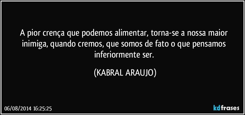 A pior crença que podemos alimentar, torna-se a nossa maior inimiga, quando cremos, que somos de fato o que pensamos inferiormente ser. (KABRAL ARAUJO)