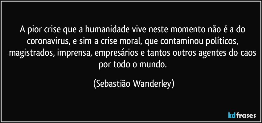 A pior crise que a humanidade vive neste momento não é a do coronavírus, e sim a crise moral, que contaminou políticos, magistrados, imprensa, empresários e tantos outros agentes do caos por todo o mundo. (Sebastião Wanderley)