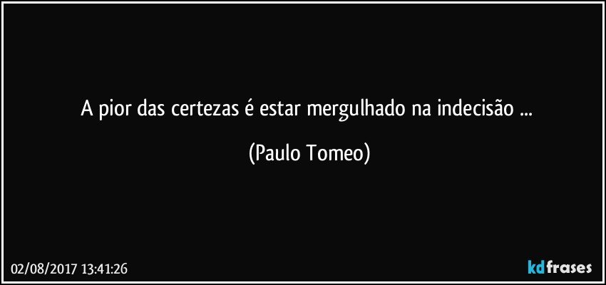 A pior das certezas é estar mergulhado na indecisão ... (Paulo Tomeo)