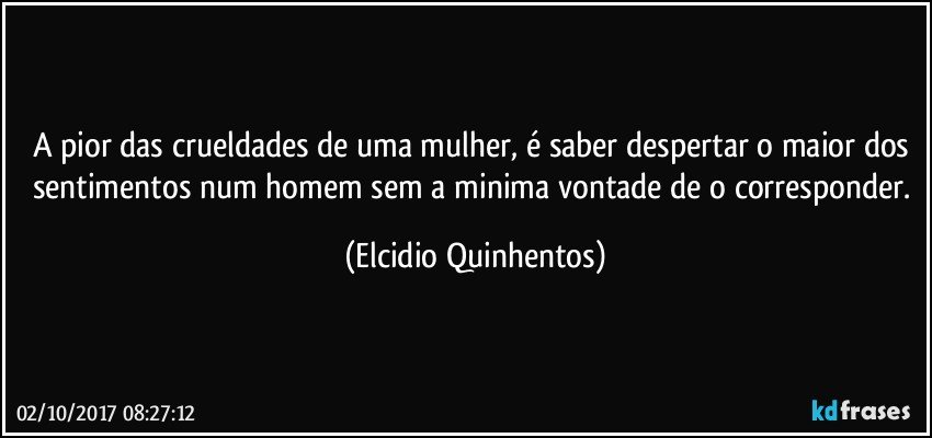 A pior das crueldades de uma mulher, é saber despertar o maior dos sentimentos num homem sem a minima vontade de o corresponder. (Elcidio Quinhentos)