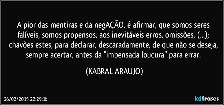 A pior das mentiras e da negAÇÃO, é afirmar, que somos seres falíveis, somos propensos, aos inevitáveis erros, omissões, (...); chavões estes, para declarar, descaradamente, de que não se deseja, sempre acertar, antes da "impensada loucura" para errar. (KABRAL ARAUJO)