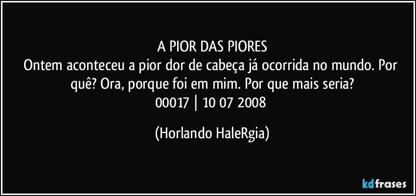 A PIOR DAS PIORES
Ontem aconteceu a pior dor de cabeça já ocorrida no mundo. Por quê? Ora, porque foi em mim. Por que mais seria?
00017 | 10/07/2008 (Horlando HaleRgia)