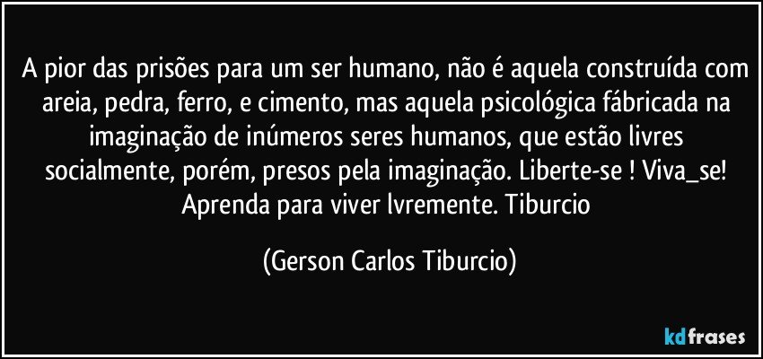 A pior das prisões para um ser humano, não é aquela construída com areia, pedra, ferro, e cimento, mas aquela psicológica fábricada na imaginação de inúmeros seres humanos, que estão livres socialmente, porém, presos pela imaginação. Liberte-se ! Viva_se! Aprenda para viver lvremente. Tiburcio (Gerson Carlos Tiburcio)