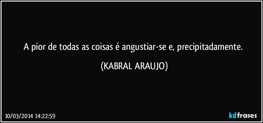 A pior de todas as coisas é angustiar-se e, precipitadamente. (KABRAL ARAUJO)