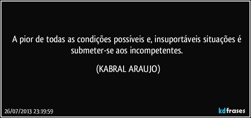 A pior de todas as condições possíveis e, insuportáveis situações é submeter-se aos incompetentes. (KABRAL ARAUJO)