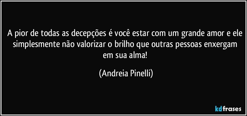 A pior de todas as decepções é você estar com um grande amor e ele simplesmente não valorizar o brilho que outras pessoas enxergam em sua alma! (Andreia Pinelli)