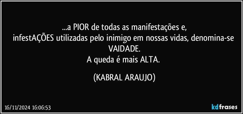 ...a PIOR de todas as manifestações e,
infestAÇÕES utilizadas pelo inimigo em nossas vidas, denomina-se VAIDADE.
A queda é mais ALTA. (KABRAL ARAUJO)