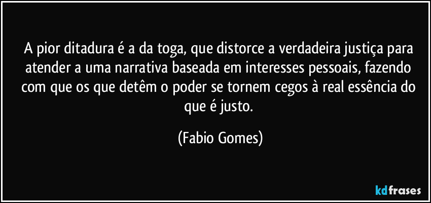 A pior ditadura é a da toga, que distorce a verdadeira justiça para atender a uma narrativa baseada em interesses pessoais, fazendo com que os que detêm o poder se tornem cegos à real essência do que é justo. (Fabio Gomes)
