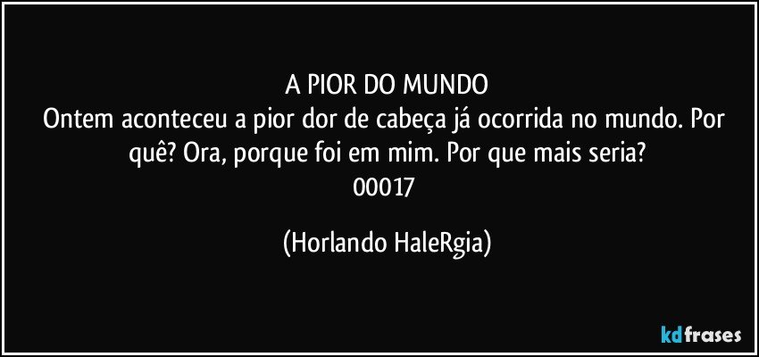 A PIOR DO MUNDO
Ontem aconteceu a pior dor de cabeça já ocorrida no mundo. Por quê? Ora, porque foi em mim. Por que mais seria?
00017 (Horlando HaleRgia)