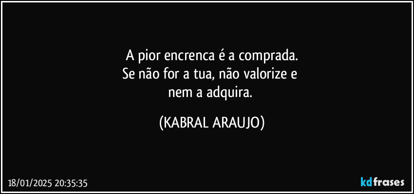 A pior encrenca é a comprada.
Se não for a tua, não valorize e 
nem a adquira. (KABRAL ARAUJO)