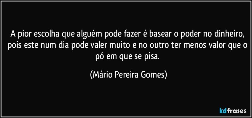 A pior escolha que alguém pode fazer é basear o poder no dinheiro, pois este num dia pode valer muito e no outro ter menos valor que o pó em que se pisa. (Mário Pereira Gomes)