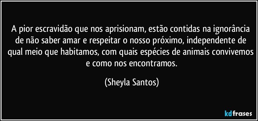 A pior escravidão que nos aprisionam, estão contidas na ignorância de não saber amar e respeitar o nosso próximo, independente de qual meio que habitamos, com quais espécies de animais convivemos  e como nos encontramos. (Sheyla Santos)