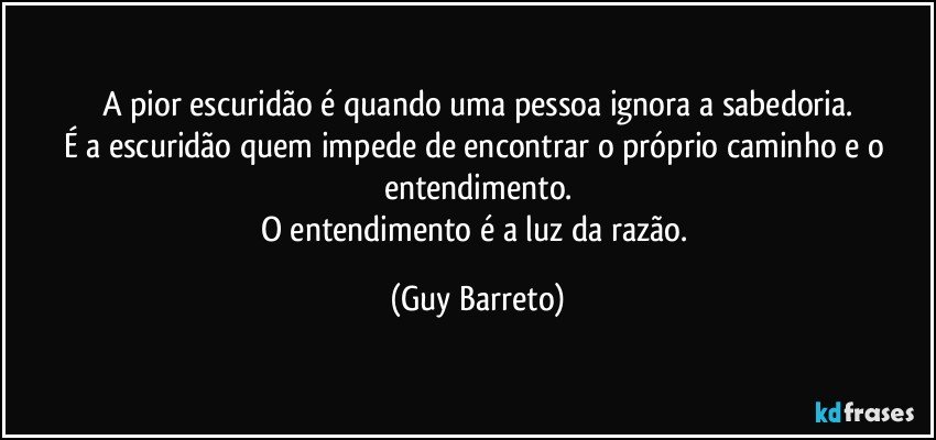 A pior escuridão é quando uma pessoa ignora a sabedoria.
É a escuridão quem impede de encontrar o próprio caminho e o entendimento.
O entendimento é a luz da razão. (Guy Barreto)