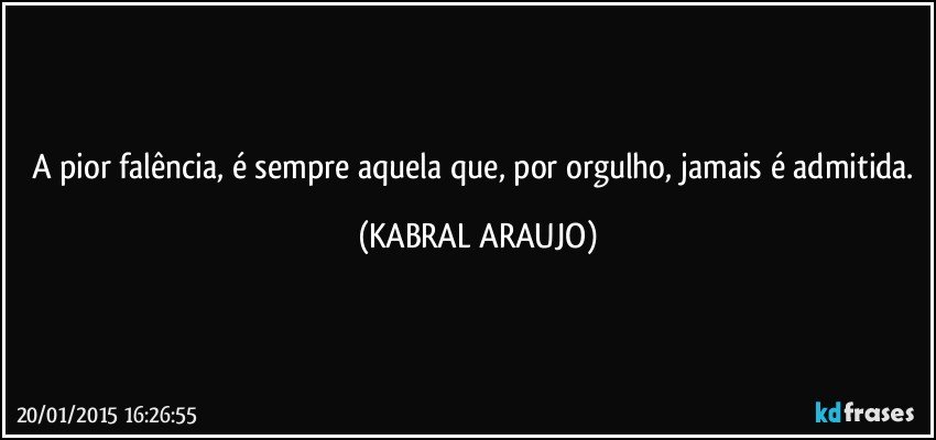 A pior falência, é sempre aquela que, por orgulho, jamais é admitida. (KABRAL ARAUJO)